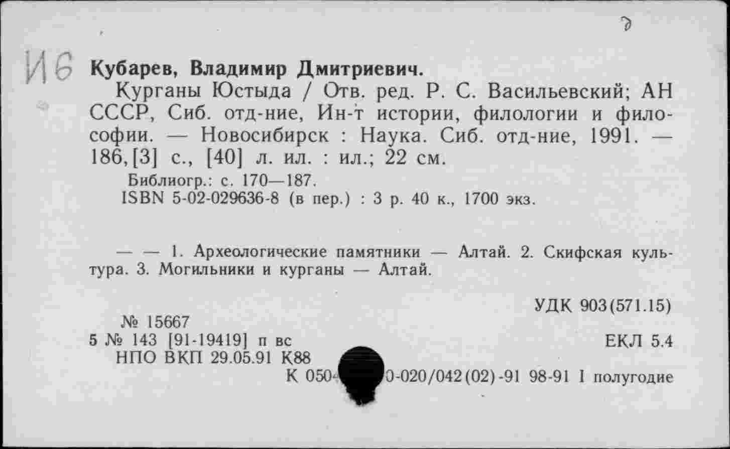 ﻿Кубарев, Владимир Дмитриевич.
Курганы Юстыда / Отв. ред. P. С. Васильевский; АН СССР, Сиб. отд-ние, Ин-т истории, филологии и философии. — Новосибирск : Наука. Сиб. отд-ние, 1991. — 186, [3] с., [40] л. ил. : ил.; 22 см.
Библиогр.: с. 170—187.
ISBN 5-02-029636-8 (в пер.) : 3 р. 40 к., 1700 экз.
— — 1. Археологические памятники — Алтай. 2. Скифская культура. 3. Могильники и курганы — Алтай.
№ 15667
5 № 143 [91-19419] п вс НПО ВКП 29.05.91 К88
К 050J
УДК 903(571.15)
ЕКЛ 5.4
'0-020/042 (02)-91 98-91 1 полугодие